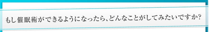 もし催眠術ができるようになったら、どんなことがしてみたいですか?